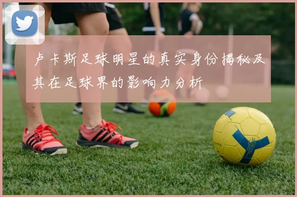 卢卡斯足球明星的真实身份揭秘及其在足球界的影响力分析