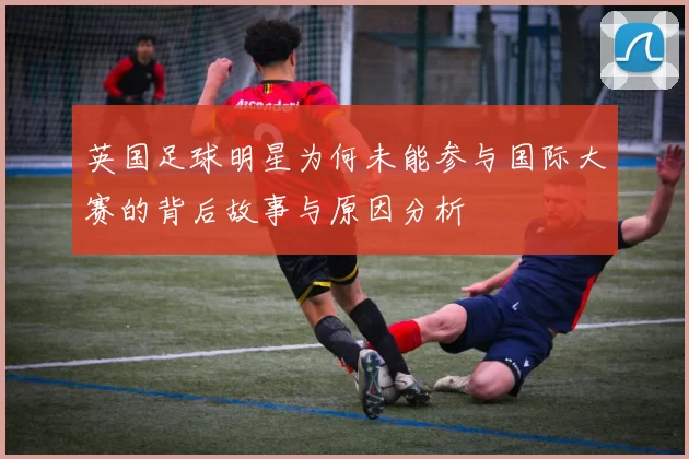 英国足球明星为何未能参与国际大赛的背后故事与原因分析