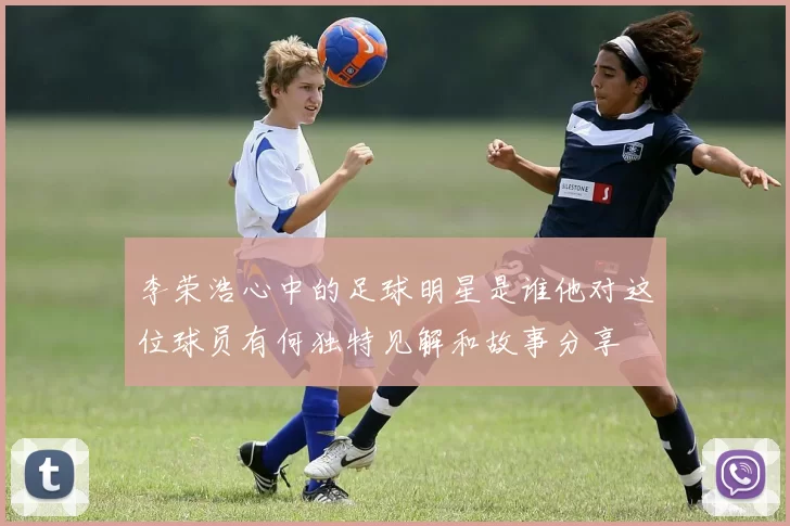 李荣浩心中的足球明星是谁他对这位球员有何独特见解和故事分享