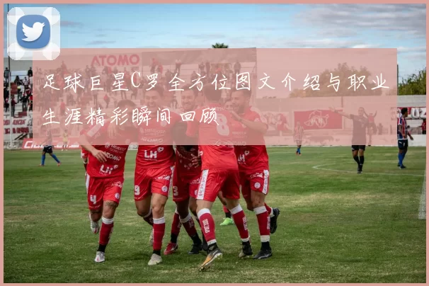 足球巨星C罗全方位图文介绍与职业生涯精彩瞬间回顾