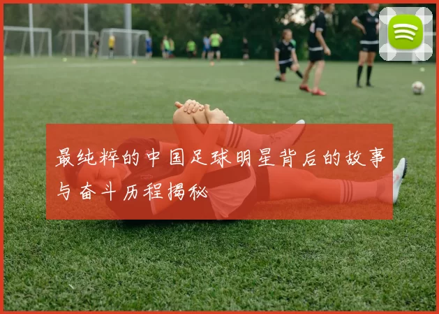 最纯粹的中国足球明星背后的故事与奋斗历程揭秘