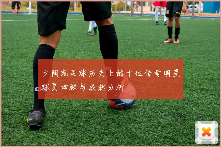 立陶宛足球历史上的十位传奇明星球员回顾与成就分析