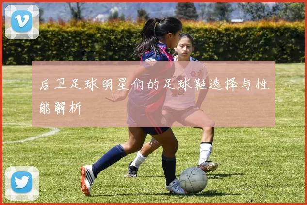 后卫足球明星们的足球鞋选择与性能解析