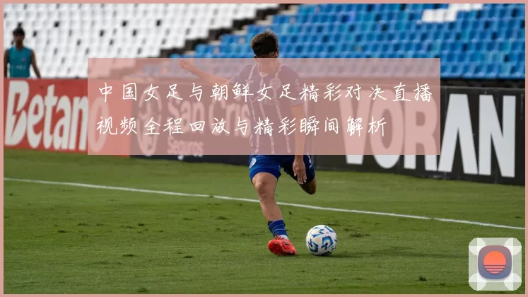 中国女足与朝鲜女足精彩对决直播视频全程回放与精彩瞬间解析