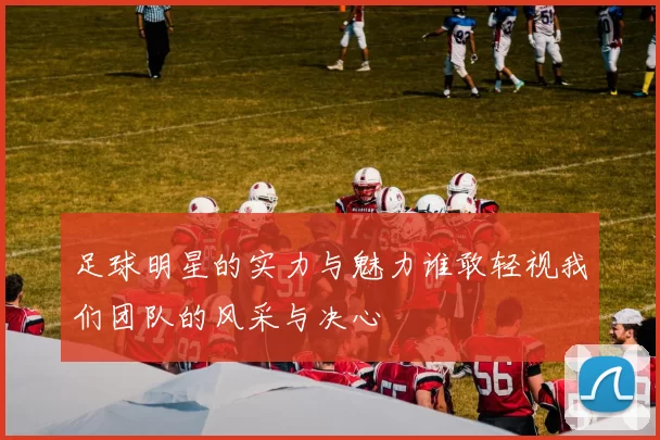 足球明星的实力与魅力谁敢轻视我们团队的风采与决心