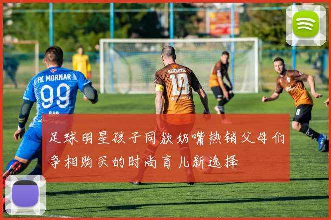 足球明星孩子同款奶嘴热销父母们争相购买的时尚育儿新选择