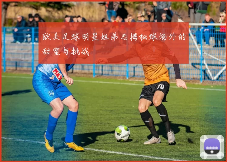 欧美足球明星姐弟恋揭秘球场外的甜蜜与挑战
