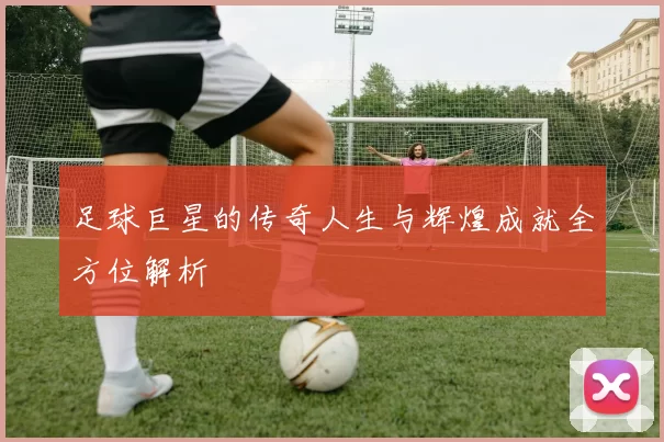 足球巨星的传奇人生与辉煌成就全方位解析