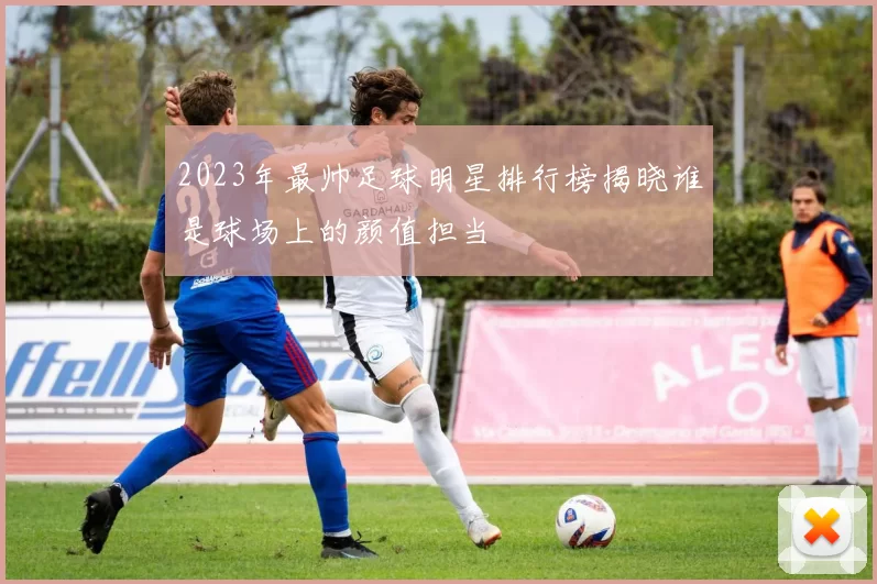 2023年最帅足球明星排行榜揭晓谁是球场上的颜值担当