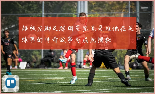 超级左脚足球明星究竟是谁他在足球界的传奇故事与成就揭秘