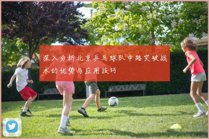 深入分析北京乒乓球队中路突破战术的优势与应用技巧