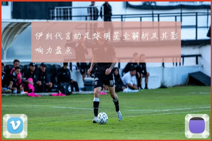 伊利代言的足球明星全解析及其影响力盘点