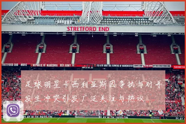 足球明星卡西利亚斯因争执与对手发生冲突引发广泛关注与热议
