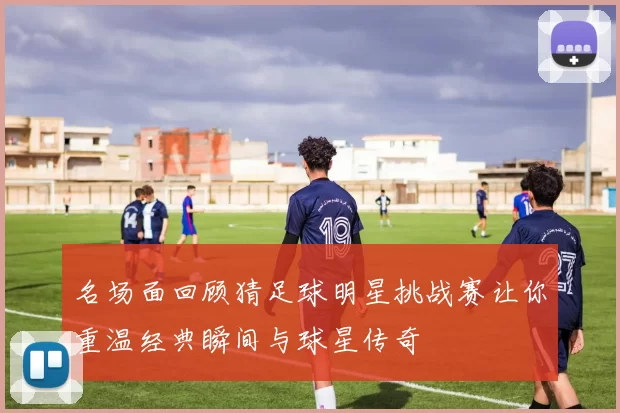 名场面回顾猜足球明星挑战赛让你重温经典瞬间与球星传奇