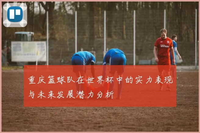 重庆篮球队在世界杯中的实力表现与未来发展潜力分析