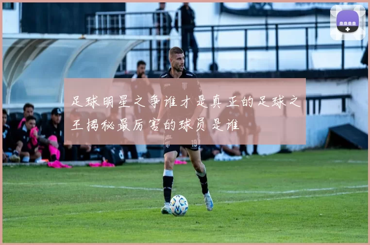足球明星之争谁才是真正的足球之王揭秘最厉害的球员是谁