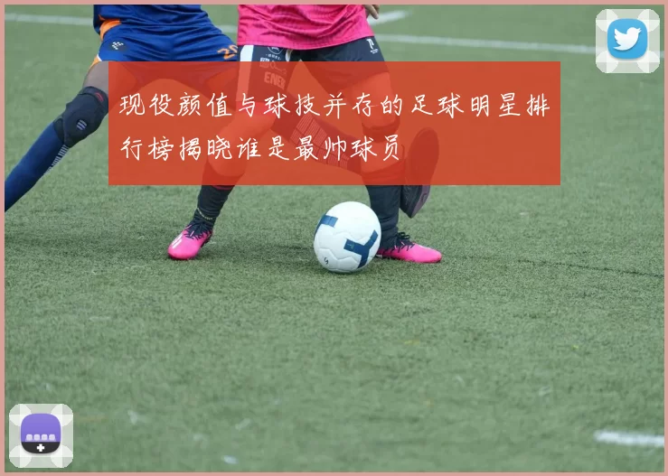 现役颜值与球技并存的足球明星排行榜揭晓谁是最帅球员