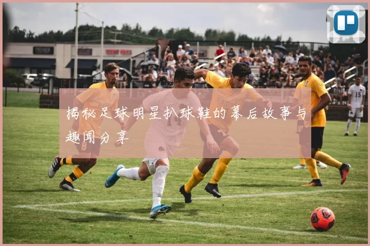 揭秘足球明星扒球鞋的幕后故事与趣闻分享
