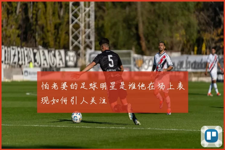 怕老婆的足球明星是谁他在场上表现如何引人关注