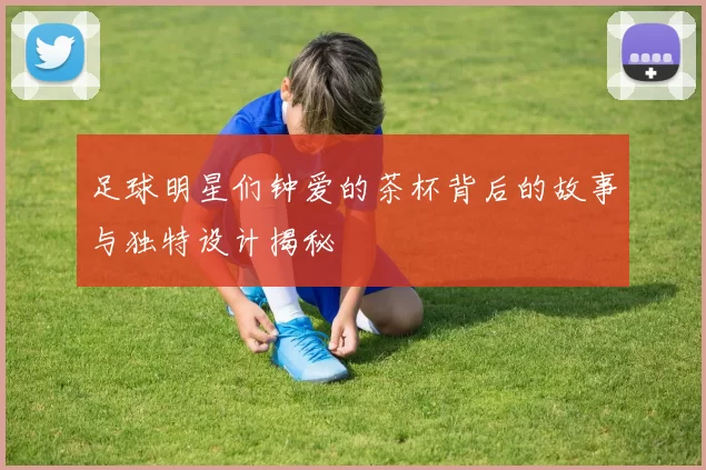 足球明星们钟爱的茶杯背后的故事与独特设计揭秘