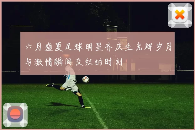 六月盛夏足球明星齐庆生光辉岁月与激情瞬间交织的时刻