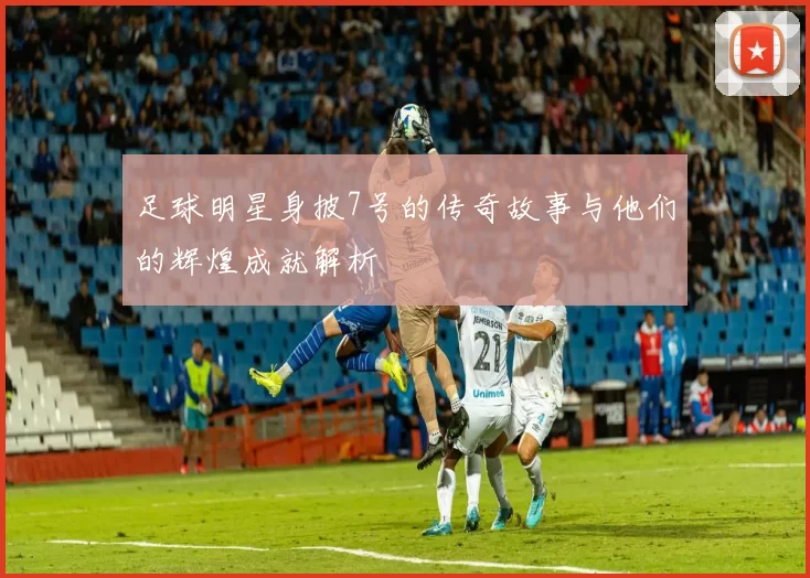足球明星身披7号的传奇故事与他们的辉煌成就解析