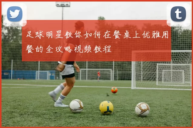 足球明星教你如何在餐桌上优雅用餐的全攻略视频教程