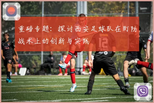 重磅专题：探讨西安足球队在盯防战术上的创新与实践
