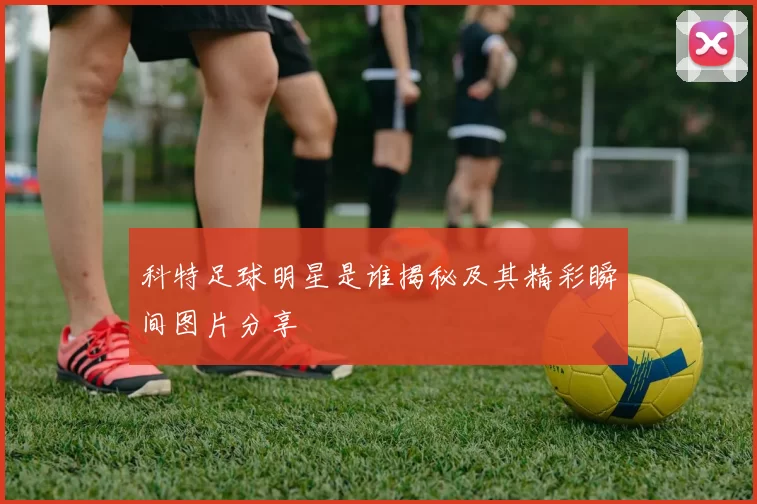 科特足球明星是谁揭秘及其精彩瞬间图片分享