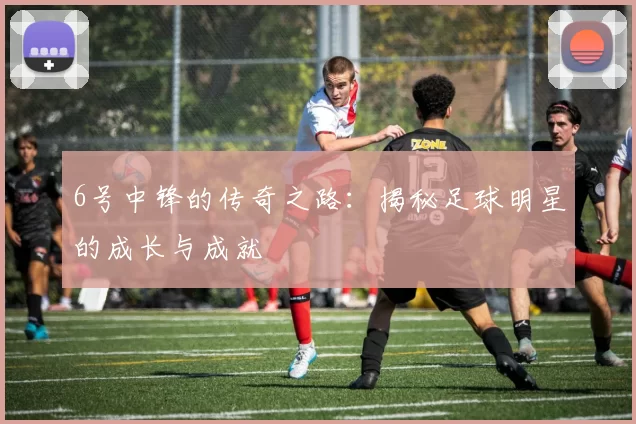 6号中锋的传奇之路：揭秘足球明星的成长与成就