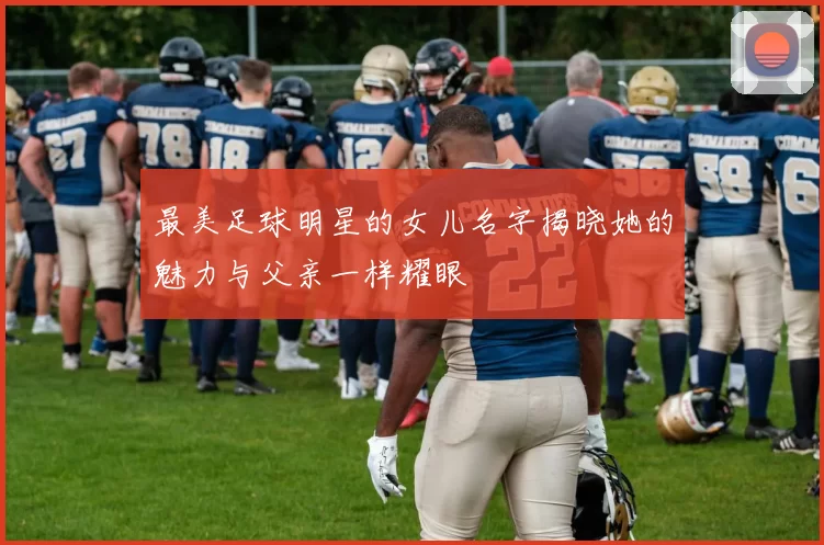 最美足球明星的女儿名字揭晓她的魅力与父亲一样耀眼