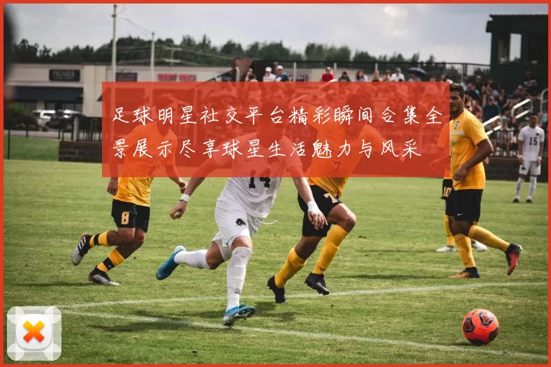 足球明星社交平台精彩瞬间合集全景展示尽享球星生活魅力与风采