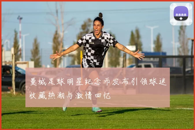 曼城足球明星纪念币发布引领球迷收藏热潮与激情回忆