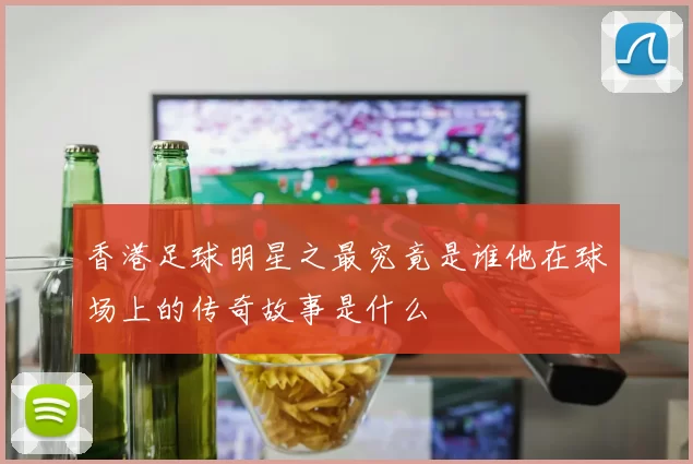 香港足球明星之最究竟是谁他在球场上的传奇故事是什么