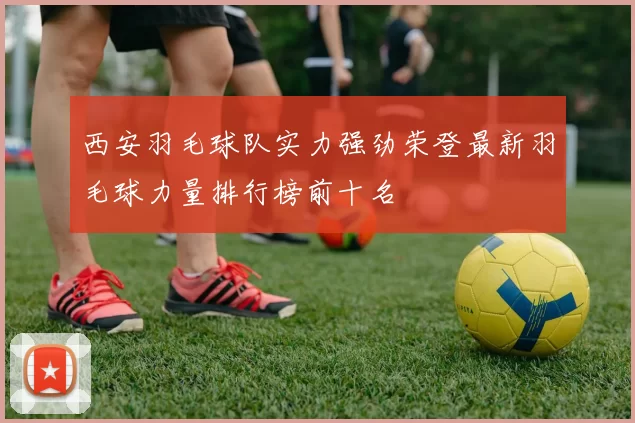 西安羽毛球队实力强劲荣登最新羽毛球力量排行榜前十名