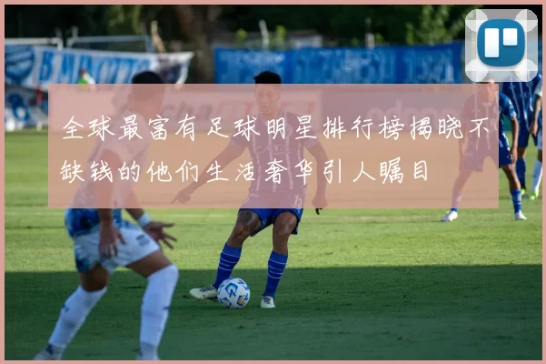 全球最富有足球明星排行榜揭晓不缺钱的他们生活奢华引人瞩目