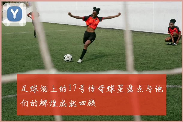 足球场上的17号传奇球星盘点与他们的辉煌成就回顾