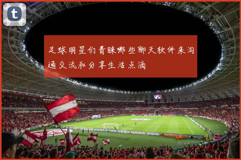 足球明星们青睐哪些聊天软件来沟通交流和分享生活点滴