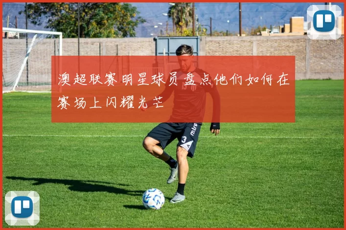 澳超联赛明星球员盘点他们如何在赛场上闪耀光芒