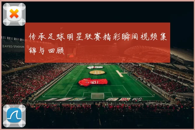 传承足球明星联赛精彩瞬间视频集锦与回顾